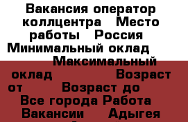 Вакансия оператор коллцентра › Место работы ­ Россия › Минимальный оклад ­ 20 000 › Максимальный оклад ­ 100 000 › Возраст от ­ 18 › Возраст до ­ 50 - Все города Работа » Вакансии   . Адыгея респ.,Адыгейск г.